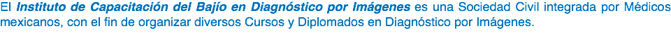 El Instituto de Capacitación del Bajío en Diagnóstico por Imágenes es una Sociedad Civil integrada por Médicos mexicanos, con el fin de organizar diversos Cursos y Diplomados en Diagnóstico por Imágenes. 